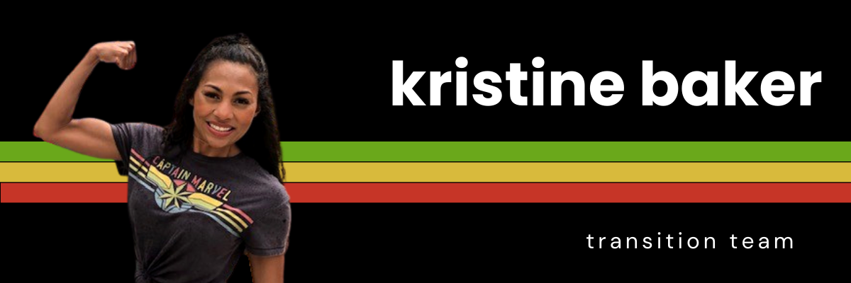 A black background with white text reads, "Kristine Baker, transition team." A photo of Kristine sits on the left side of the image. She is smiling at the camera and flexing her impressive bicep, while wearing a Captain Marvel shirt.